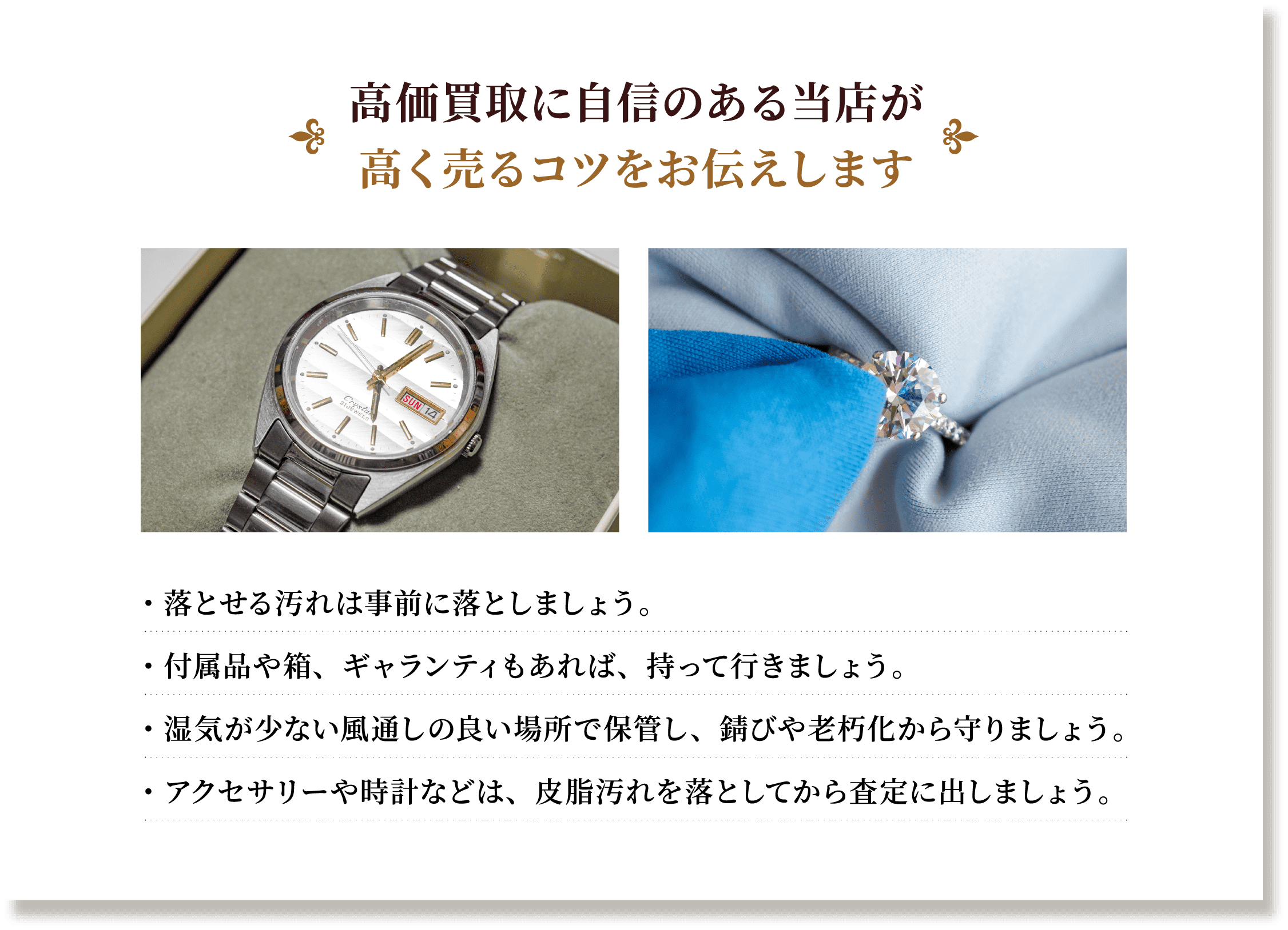 高価買取に自信のある当店が 高く売るコツをお伝えします ・落とせる汚れは事前に落としましょう。 ・付属品や箱、ギャランティもあれば、持って行きましょう。 ・湿気が少ない風通しの良い場所で保管し、錆びや老朽化から守りましょう。 ・アクセサリーや時計などは、皮脂汚れを落としてから査定に出しましょう。