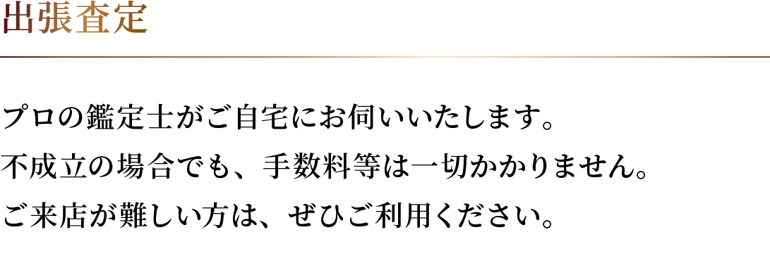 プロの鑑定士がご自宅にお伺いいたします。 不成立の場合でも、手数料等は一切かかりません。 ご来店が難しい方は、ぜひご利用ください。